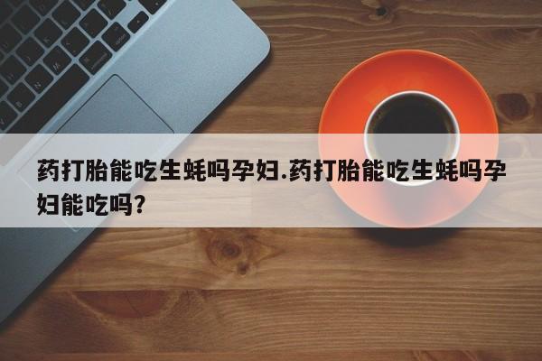 打胎药全国包邮购买联系方式微信药打胎能吃生蚝吗孕妇.药打胎能吃生蚝吗孕妇能吃吗？