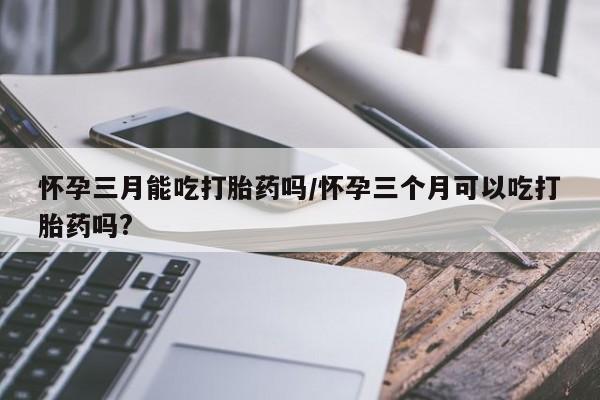 打胎药全国包邮购买联系方式微信怀孕三月能吃打胎药吗/怀孕三个月可以吃打胎药吗?
