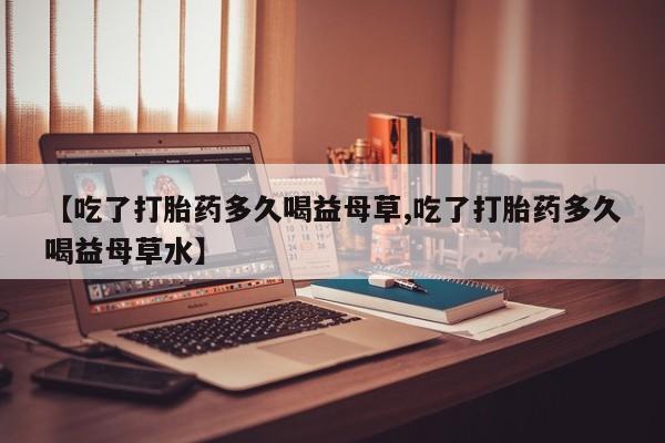 打胎药全国包邮购买联系方式微信【吃了打胎药多久喝益母草,吃了打胎药多久喝益母草水】