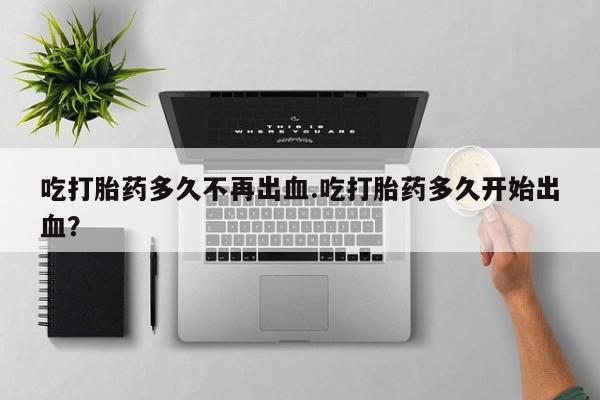 打胎药全国包邮购买联系方式微信吃打胎药多久不再出血.吃打胎药多久开始出血？