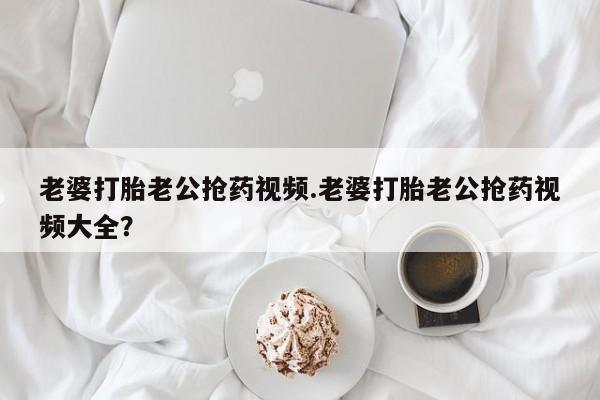 打胎药全国包邮购买联系方式微信老婆打胎老公抢药视频.老婆打胎老公抢药视频大全？