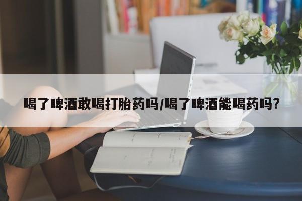 打胎药全国包邮购买联系方式微信喝了啤酒敢喝打胎药吗/喝了啤酒能喝药吗?
