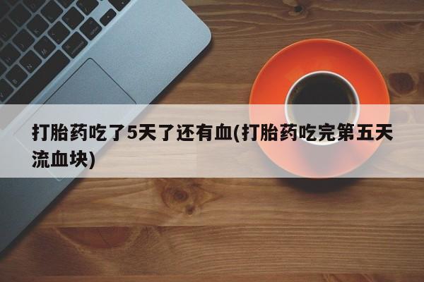 打胎药全国包邮购买联系方式微信打胎药吃了5天了还有血(打胎药吃完第五天流血块)