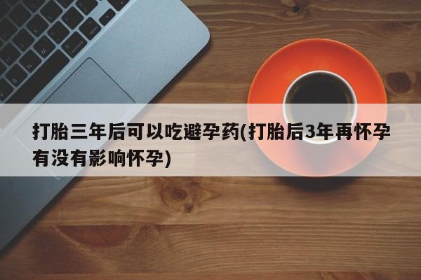 打胎药全国包邮购买联系方式微信打胎三年后可以吃避孕药(打胎后3年再怀孕有没有影响怀孕)