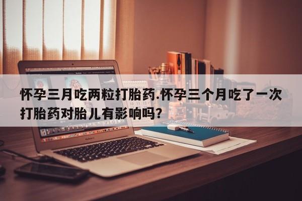 打胎药全国包邮购买联系方式微信怀孕三月吃两粒打胎药.怀孕三个月吃了一次打胎药对胎儿有影响吗？