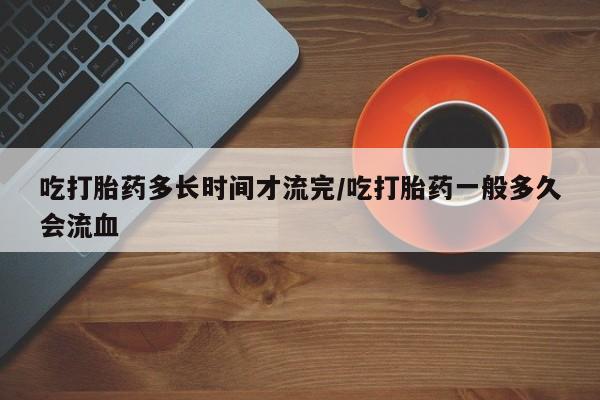 打胎药全国包邮购买联系方式微信吃打胎药多长时间才流完/吃打胎药一般多久会流血