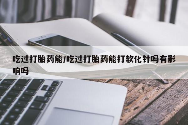 打胎药全国包邮购买联系方式微信吃过打胎药能/吃过打胎药能打软化针吗有影响吗