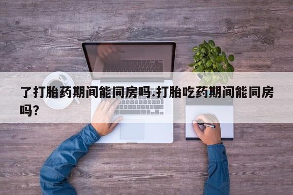 打胎药全国包邮购买联系方式微信了打胎药期间能同房吗.打胎吃药期间能同房吗？