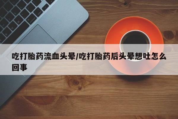 打胎药全国包邮购买联系方式微信吃打胎药流血头晕/吃打胎药后头晕想吐怎么回事