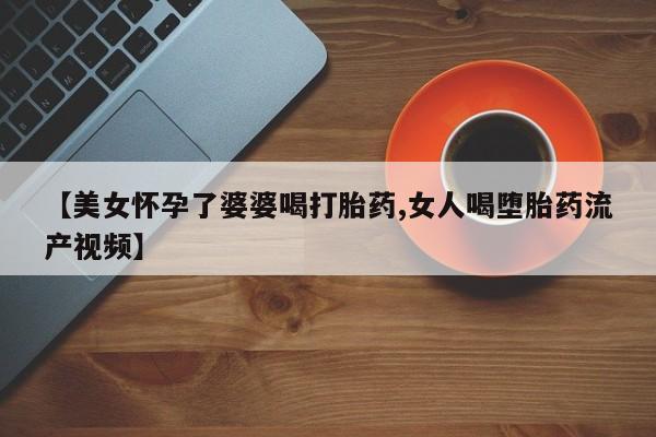 打胎药全国包邮购买联系方式微信【美女怀孕了婆婆喝打胎药,女人喝堕胎药流产视频】