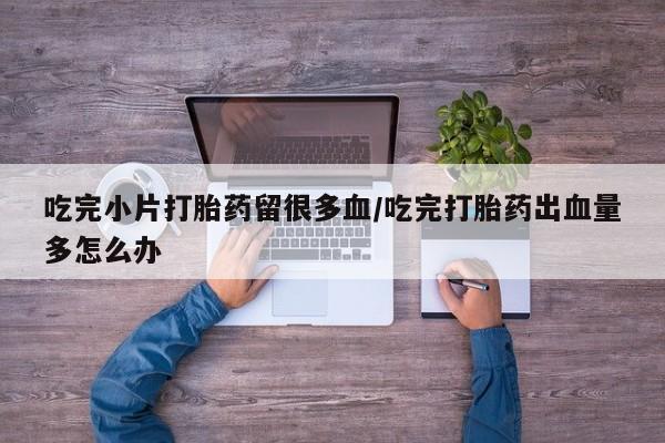 打胎药全国包邮购买联系方式微信吃完小片打胎药留很多血/吃完打胎药出血量多怎么办