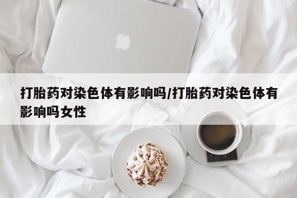 打胎药全国包邮购买联系方式微信打胎药对染色体有影响吗/打胎药对染色体有影响吗女性
