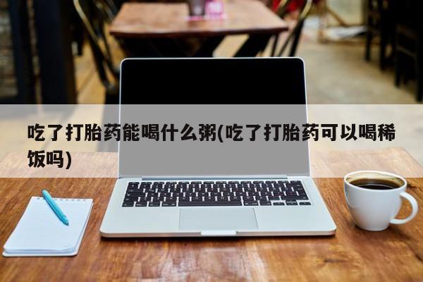 打胎药全国包邮购买联系方式微信吃了打胎药能喝什么粥(吃了打胎药可以喝稀饭吗)