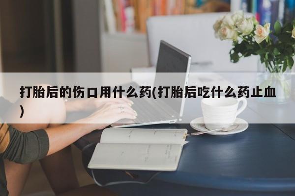 打胎药全国包邮购买联系方式微信打胎后的伤口用什么药(打胎后吃什么药止血)