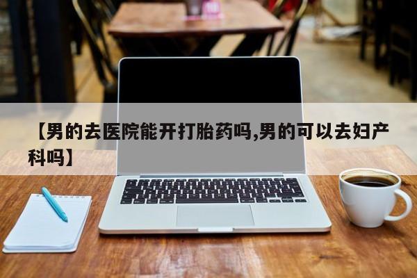 打胎药全国包邮购买联系方式微信【男的去医院能开打胎药吗,男的可以去妇产科吗】