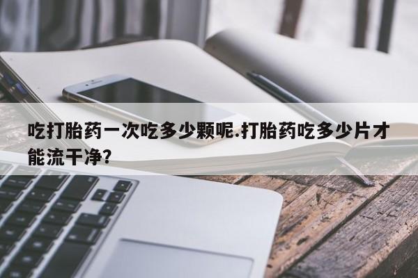 打胎药全国包邮购买联系方式微信吃打胎药一次吃多少颗呢.打胎药吃多少片才能流干净？