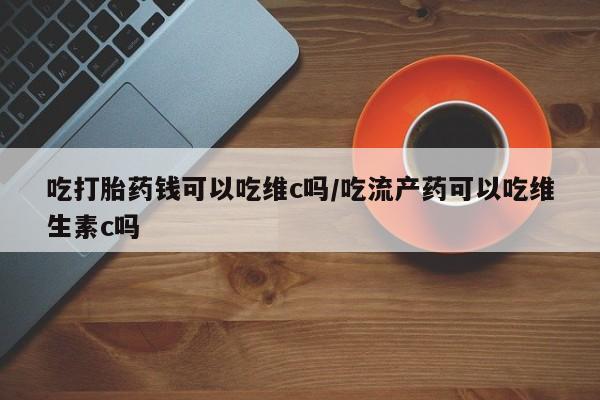 打胎药全国包邮购买联系方式微信吃打胎药钱可以吃维c吗/吃流产药可以吃维生素c吗