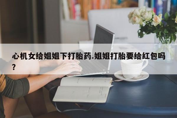 打胎药全国包邮购买联系方式微信心机女给姐姐下打胎药.姐姐打胎要给红包吗？