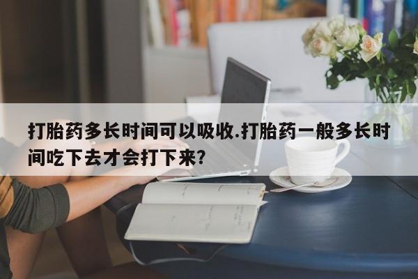打胎药全国包邮购买联系方式微信打胎药多长时间可以吸收.打胎药一般多长时间吃下去才会打下来？