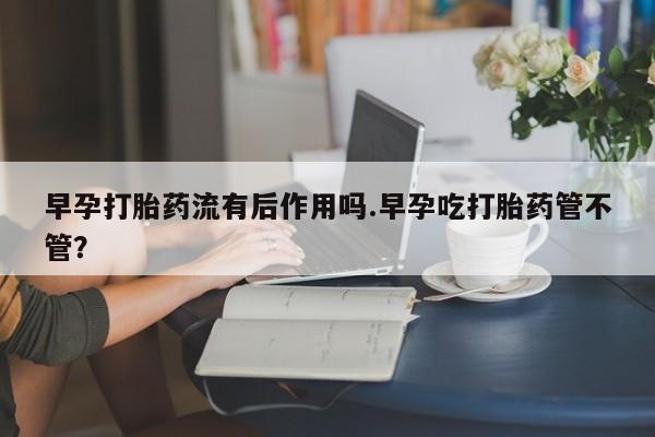 打胎药全国包邮购买联系方式微信早孕打胎药流有后作用吗.早孕吃打胎药管不管?