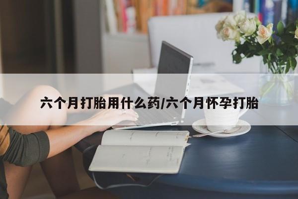 打胎药全国包邮购买联系方式微信六个月打胎用什么药/六个月怀孕打胎