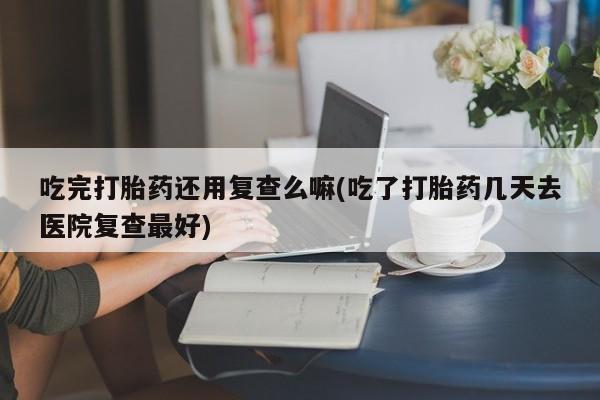 打胎药全国包邮购买联系方式微信吃完打胎药还用复查么嘛(吃了打胎药几天去医院复查最好)