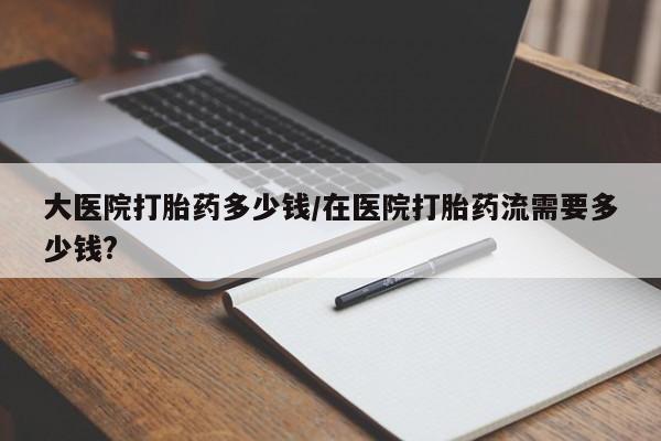 打胎药全国包邮购买联系方式微信大医院打胎药多少钱/在医院打胎药流需要多少钱?